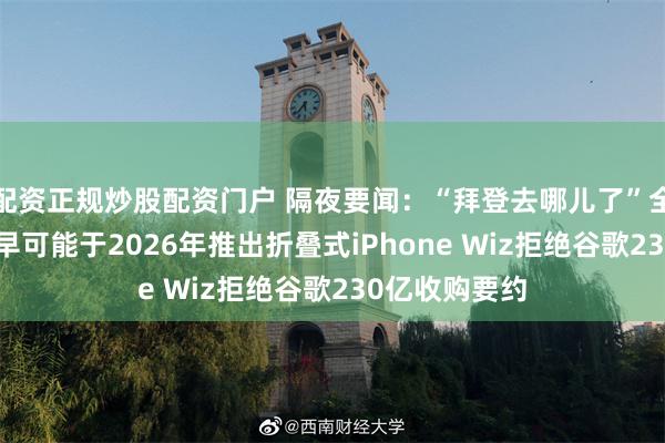 配资正规炒股配资门户 隔夜要闻：“拜登去哪儿了”全剧终 苹果最早可能于2026年推出折叠式iPhone Wiz拒绝谷歌230亿收购要约