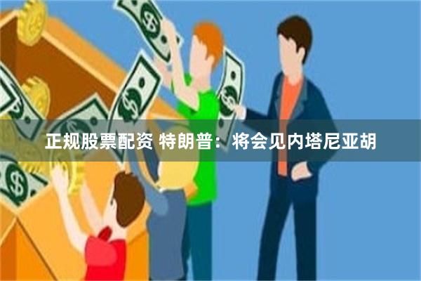 正规股票配资 特朗普：将会见内塔尼亚胡