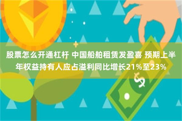 股票怎么开通杠杆 中国船舶租赁发盈喜 预期上半年权益持有人应占溢利同比增长21%至23%