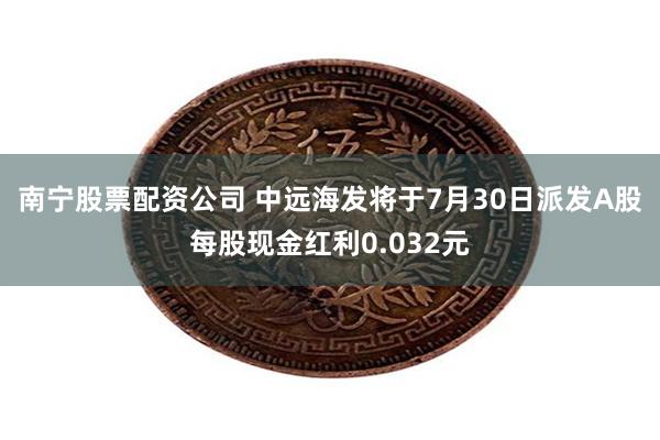 南宁股票配资公司 中远海发将于7月30日派发A股每股现金红利0.032元