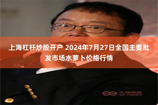 上海杠杆炒股开户 2024年7月27日全国主要批发市场水萝卜价格行情