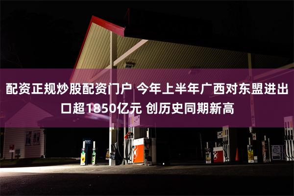 配资正规炒股配资门户 今年上半年广西对东盟进出口超1850亿元 创历史同期新高