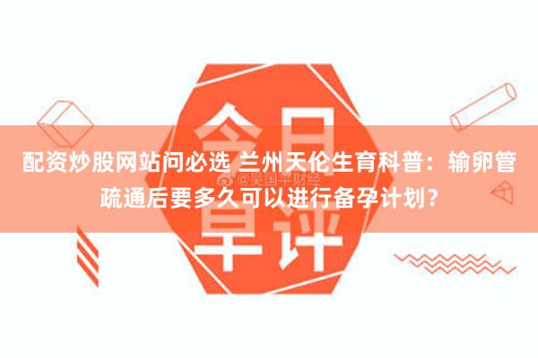 配资炒股网站问必选 兰州天伦生育科普：输卵管疏通后要多久可以进行备孕计划？