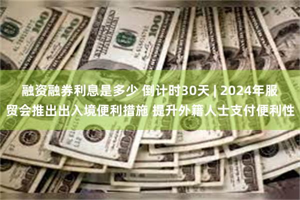 融资融券利息是多少 倒计时30天 | 2024年服贸会推出出入境便利措施 提升外籍人士支付便利性