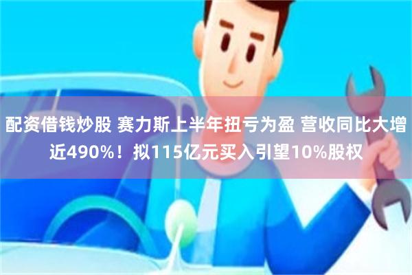 配资借钱炒股 赛力斯上半年扭亏为盈 营收同比大增近490%！拟115亿元买入引望10%股权