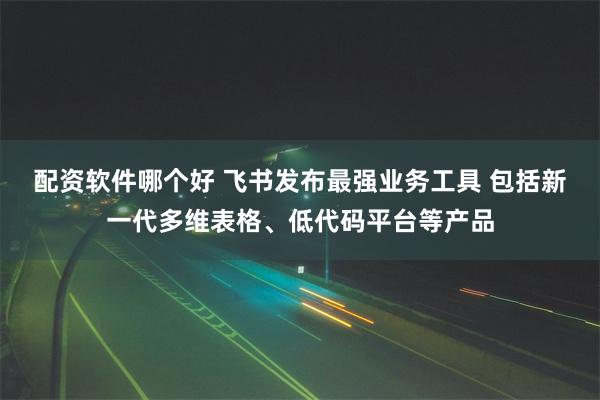 配资软件哪个好 飞书发布最强业务工具 包括新一代多维表格、低代码平台等产品