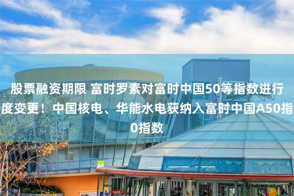 股票融资期限 富时罗素对富时中国50等指数进行季度变更！中国核电、华能水电获纳入富时中国A50指数