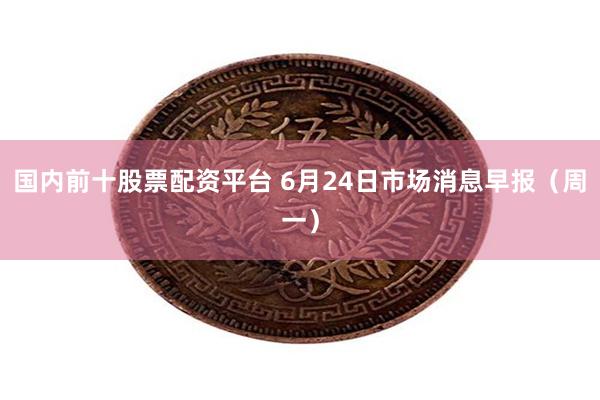 国内前十股票配资平台 6月24日市场消息早报（周一）