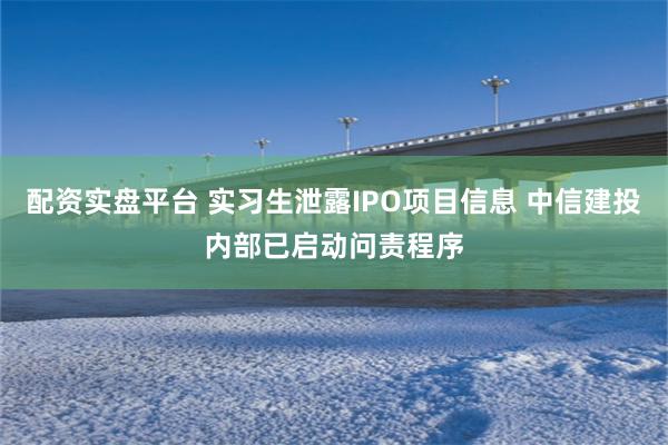 配资实盘平台 实习生泄露IPO项目信息 中信建投内部已启动问责程序