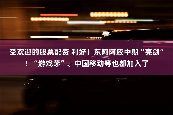 受欢迎的股票配资 利好！东阿阿胶中期“亮剑”！“游戏茅”、中国移动等也都加入了