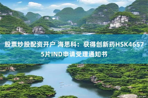 股票炒股配资开户 海思科：获得创新药HSK46575片IND申请受理通知书