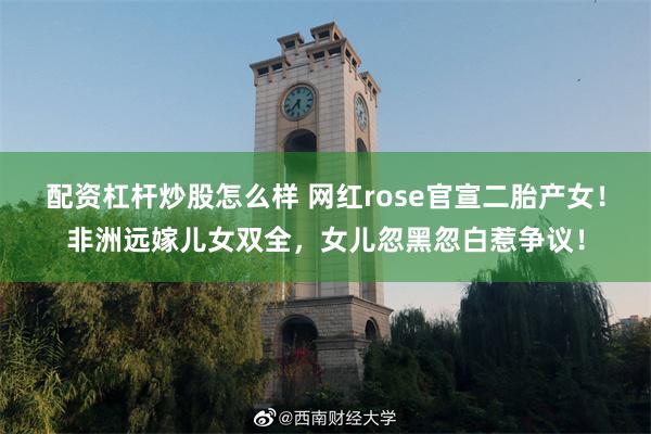 配资杠杆炒股怎么样 网红rose官宣二胎产女！非洲远嫁儿女双全，女儿忽黑忽白惹争议！