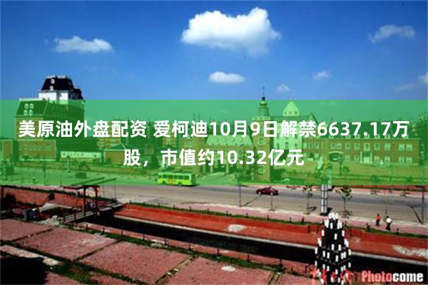 美原油外盘配资 爱柯迪10月9日解禁6637.17万股，市值约10.32亿元