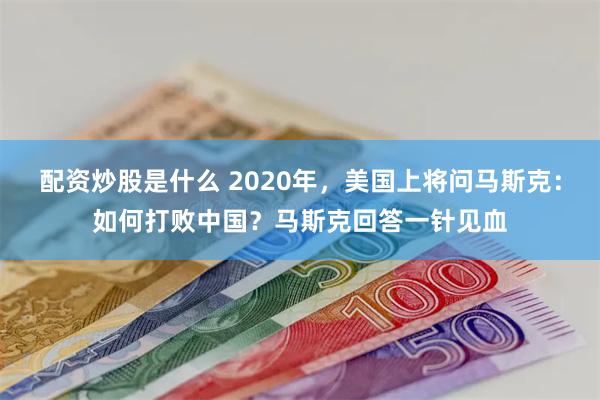 配资炒股是什么 2020年，美国上将问马斯克：如何打败中国？马斯克回答一针见血