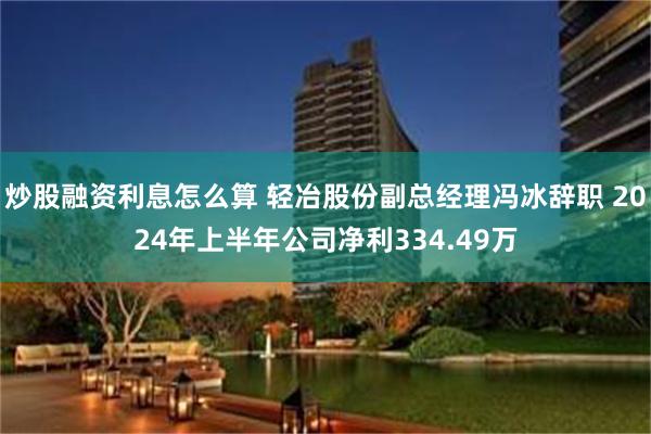 炒股融资利息怎么算 轻冶股份副总经理冯冰辞职 2024年上半年公司净利334.49万