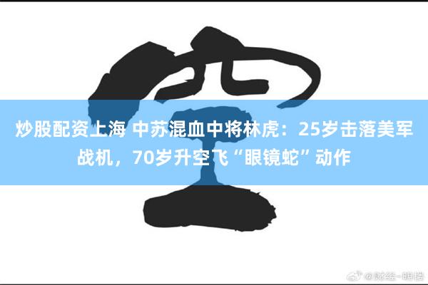 炒股配资上海 中苏混血中将林虎：25岁击落美军战机，70岁升空飞“眼镜蛇”动作