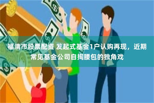 福清市股票配资 发起式基金1户认购再现，近期常见基金公司自掏腰包的独角戏