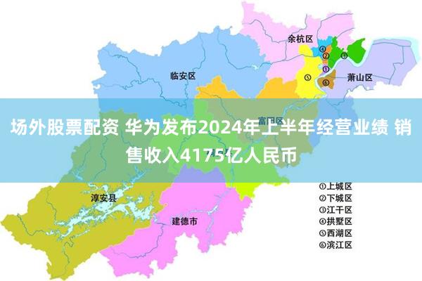 场外股票配资 华为发布2024年上半年经营业绩 销售收入4175亿人民币