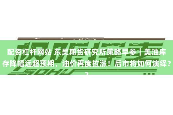 配资杠杆网站 东吴期货研究所策略早参｜美油库存降幅远超预期，油价再度拉涨！后市将如何演绎？