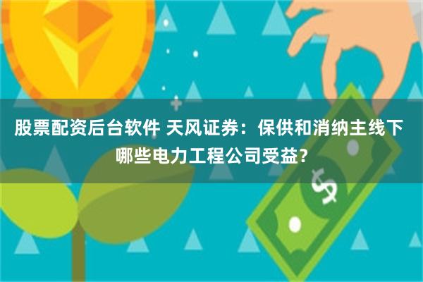 股票配资后台软件 天风证券：保供和消纳主线下 哪些电力工程公司受益？