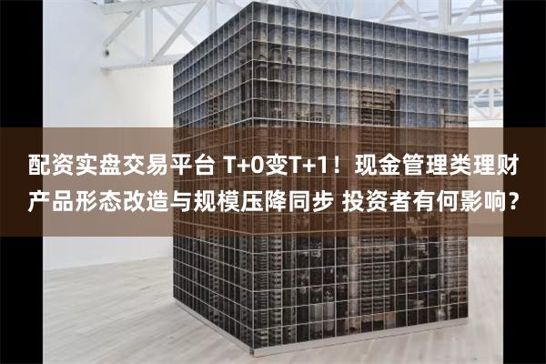 配资实盘交易平台 T+0变T+1！现金管理类理财产品形态改造与规模压降同步 投资者有何影响？