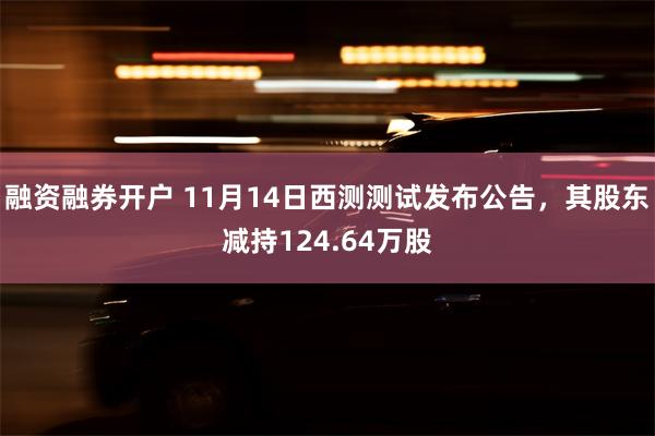 融资融券开户 11月14日西测测试发布公告，其股东减持124.64万股