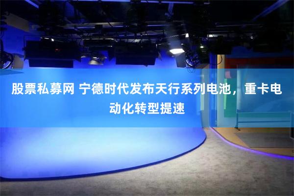 股票私募网 宁德时代发布天行系列电池，重卡电动化转型提速