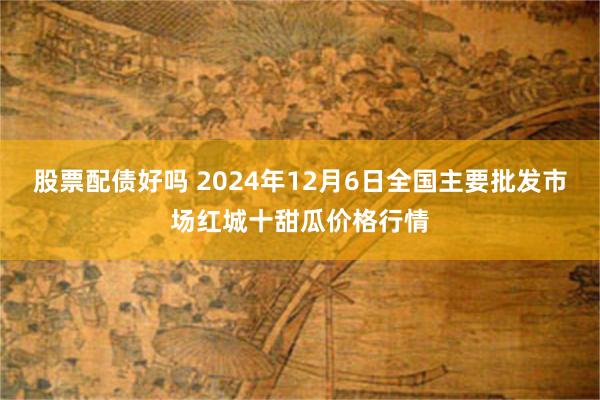 股票配债好吗 2024年12月6日全国主要批发市场红城十甜瓜价格行情