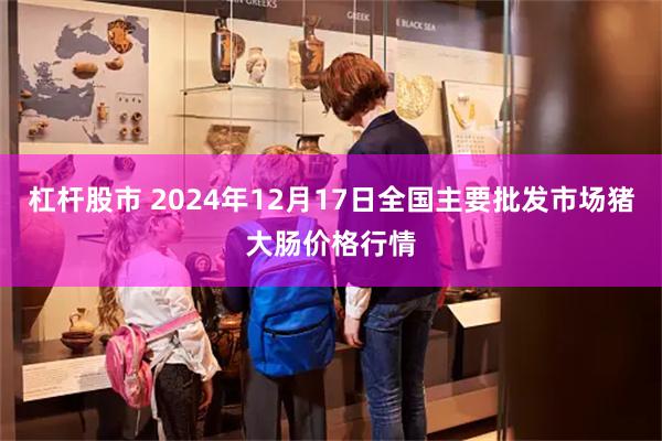 杠杆股市 2024年12月17日全国主要批发市场猪大肠价格行情