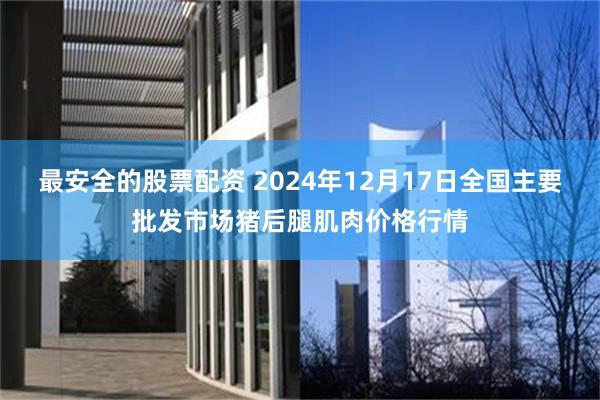 最安全的股票配资 2024年12月17日全国主要批发市场猪后腿肌肉价格行情