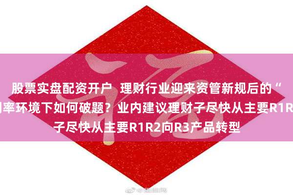 股票实盘配资开户  理财行业迎来资管新规后的“二次转型” 低利率环境下如何破题？业内建议理财子尽快从主要R1R2向R3产品转型