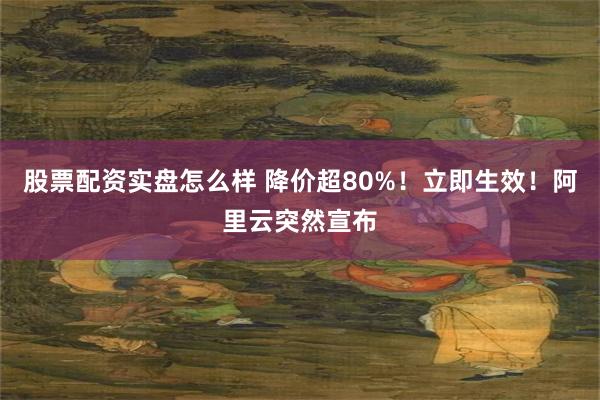 股票配资实盘怎么样 降价超80%！立即生效！阿里云突然宣布