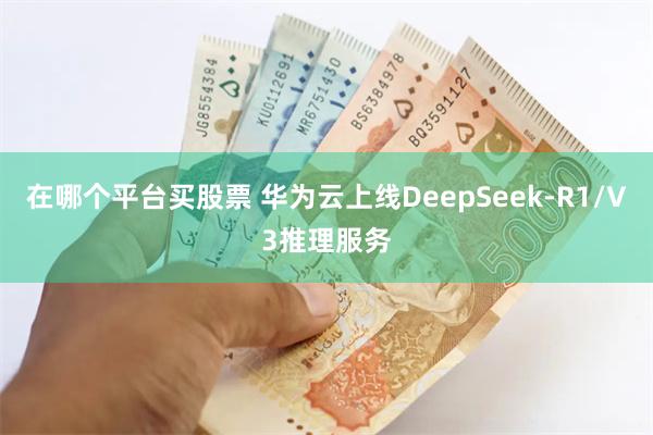 在哪个平台买股票 华为云上线DeepSeek-R1/V3推理服务