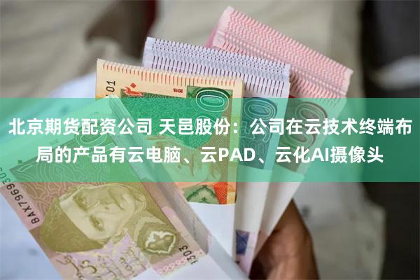 北京期货配资公司 天邑股份：公司在云技术终端布局的产品有云电脑、云PAD、云化AI摄像头