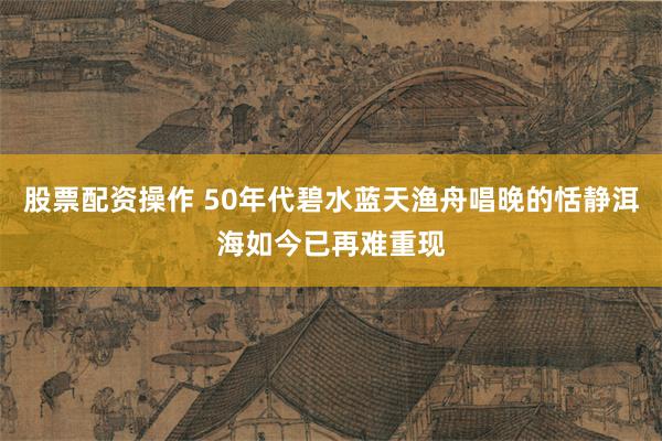 股票配资操作 50年代碧水蓝天渔舟唱晚的恬静洱海如今已再难重现